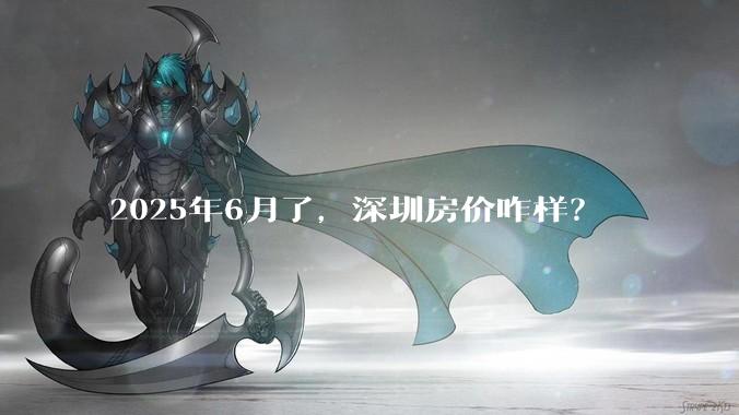 2025年6月了，深圳房价咋样？